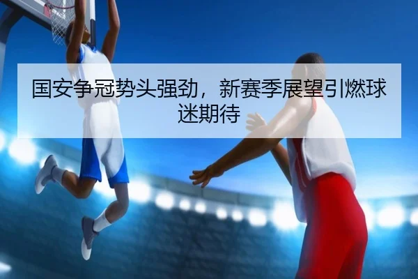 国安争冠势头强劲，新赛季展望引燃球迷期待