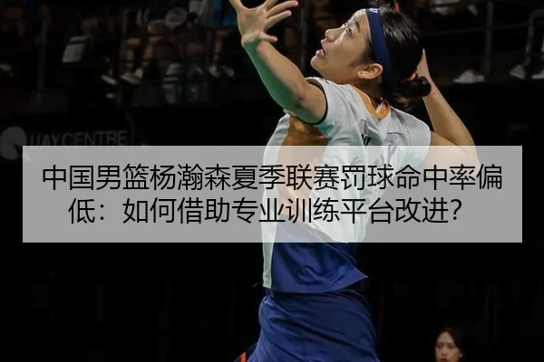 中国男篮杨瀚森夏季联赛罚球命中率偏低：如何借助专业训练平台改进？