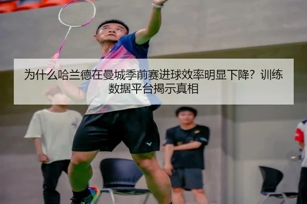为什么哈兰德在曼城季前赛进球效率明显下降？训练数据平台揭示真相